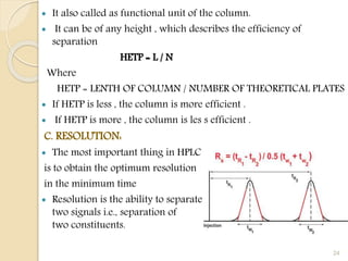  It also called as functional unit of the column.
 It can be of any height , which describes the efficiency of
separation
HETP = L / N
Where
HETP = LENTH OF COLUMN / NUMBER OF THEORETICAL PLATES
 If HETP is less , the column is more efficient .
 If HETP is more , the column is les s efficient .
C. RESOLUTION:
 The most important thing in HPLC
is to obtain the optimum resolution
in the minimum time
 Resolution is the ability to separate
two signals i.e., separation of
two constituents.
24
 