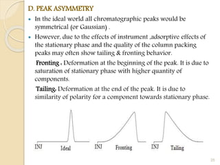 D. PEAK ASYMMETRY
 In the ideal world all chromatographic peaks would be
symmetrical (or Gaussian) .
 However, due to the effects of instrument ,adsorptive effects of
the stationary phase and the quality of the column packing
peaks may often show tailing & fronting behavior.
Fronting : Deformation at the beginning of the peak. It is due to
saturation of stationary phase with higher quantity of
components.
Tailing: Deformation at the end of the peak. It is due to
similarity of polarity for a component towards stationary phase.
25
 