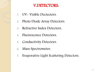 V.DETECTORS:
1. UV- Visible Dectectors.
2. Photo Diode Array Detectors.
3. Refractive Index Detectors.
4. Fluorescence Detectors.
5. Conductivity Detectors.
6. Mass Spectrometer.
7. Evaporative Light Scattering Detectors.
27
 