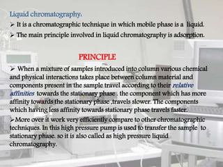 Liquid chromatography:
 It is a chromatographic technique in which mobile phase is a liquid.
 The main principle involved in liquid chromatography is adsorption.
PRINCIPLE
 When a mixture of samples introduced into column various chemical
and physical interactions takes place between column material and
components present in the sample travel according to their relative
affinities towards the stationary phase . the component which has more
affinity towards the stationary phase ,travels slower. The components
which having less affinity towards stationary phase travels faster.
More over it work very efficiently compare to other chromatographic
techniques. In this high pressure pump is used to transfer the sample to
stationary phase. so it is also called as high pressure liquid
chromatography.
3
 