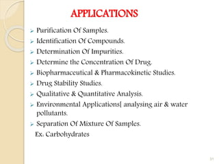 APPLICATIONS
 Purification Of Samples.
 Identification Of Compounds.
 Determination Of Impurities.
 Determine the Concentration Of Drug.
 Biopharmaceutical & Pharmacokinetic Studies.
 Drug Stability Studies.
 Qualitative & Quantitative Analysis.
 Environmental Applications[ analysing air & water
pollutants.
 Separation Of Mixture Of Samples.
Ex: Carbohydrates
31
 