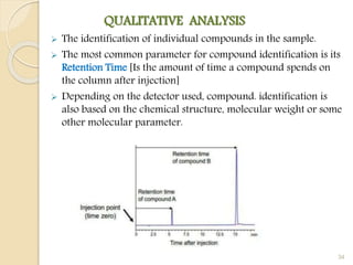 QUALITATIVE ANALYSIS
 The identification of individual compounds in the sample.
 The most common parameter for compound identification is its
Retention Time [Is the amount of time a compound spends on
the column after injection]
 Depending on the detector used, compound. identification is
also based on the chemical structure, molecular weight or some
other molecular parameter.
34
 