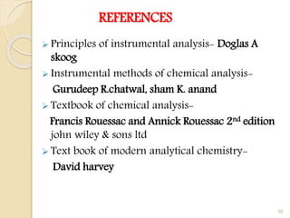 REFERENCES
 Principles of instrumental analysis- Doglas A
skoog
 Instrumental methods of chemical analysis-
Gurudeep R.chatwal, sham K. anand
 Textbook of chemical analysis-
Francis Rouessac and Annick Rouessac 2nd edition
john wiley & sons ltd
 Text book of modern analytical chemistry-
David harvey
35
 
