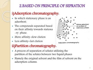 2.BASED ON PRINCIPLE OF SEPRATION
i)Adsorption chromatography:
 In which stationary phase is an
adsorbent.
 The compounds separated based
on their affinity towards stationa
-ry phase.
 More affinity-slow elution
 Less affinity-fast elution
ii)Partition chromatography:
 A process of separation of solutes utilizing the
partition of the solutes between two liquid phases
 Namely the original solvent and the film of solvent on the
adsorption column.
8
 