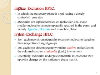 iii)Size-Exclusion HPLC:
 In which the stationary phase is a gel having a closely
controlled pore size.
 Molecules are separated based on molecular size, shape
smaller molecules being temporarily retained in the pores and
mainly Agarose , Dextran used as mobile phase.
iv)Ion-Exchange HPLC:
 Ion-exchange chromatography separates molecules based on
their respective charged groups.
 Ion-exchange chromatography retains analyte molecules on
the column based on coulombic (ionic) interactions.
 Essentially, molecules undergo electrostatic interactions with
opposite charges on the stationary phase matrix.
9
 