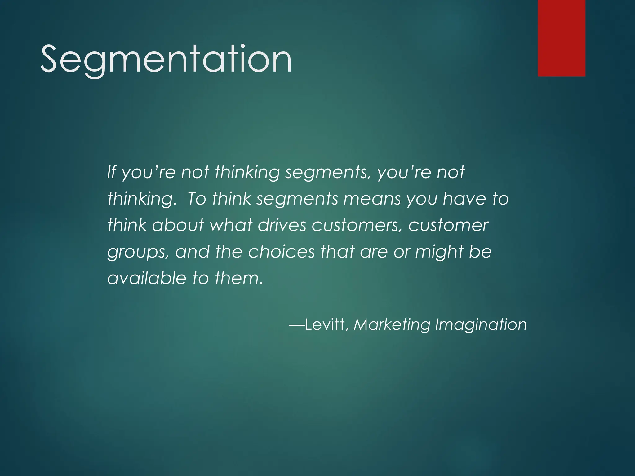 Segmentation
If you’re not thinking segments, you’re not
thinking. To think segments means you have to
think about what drives customers, customer
groups, and the choices that are or might be
available to them.
—Levitt, Marketing Imagination
 