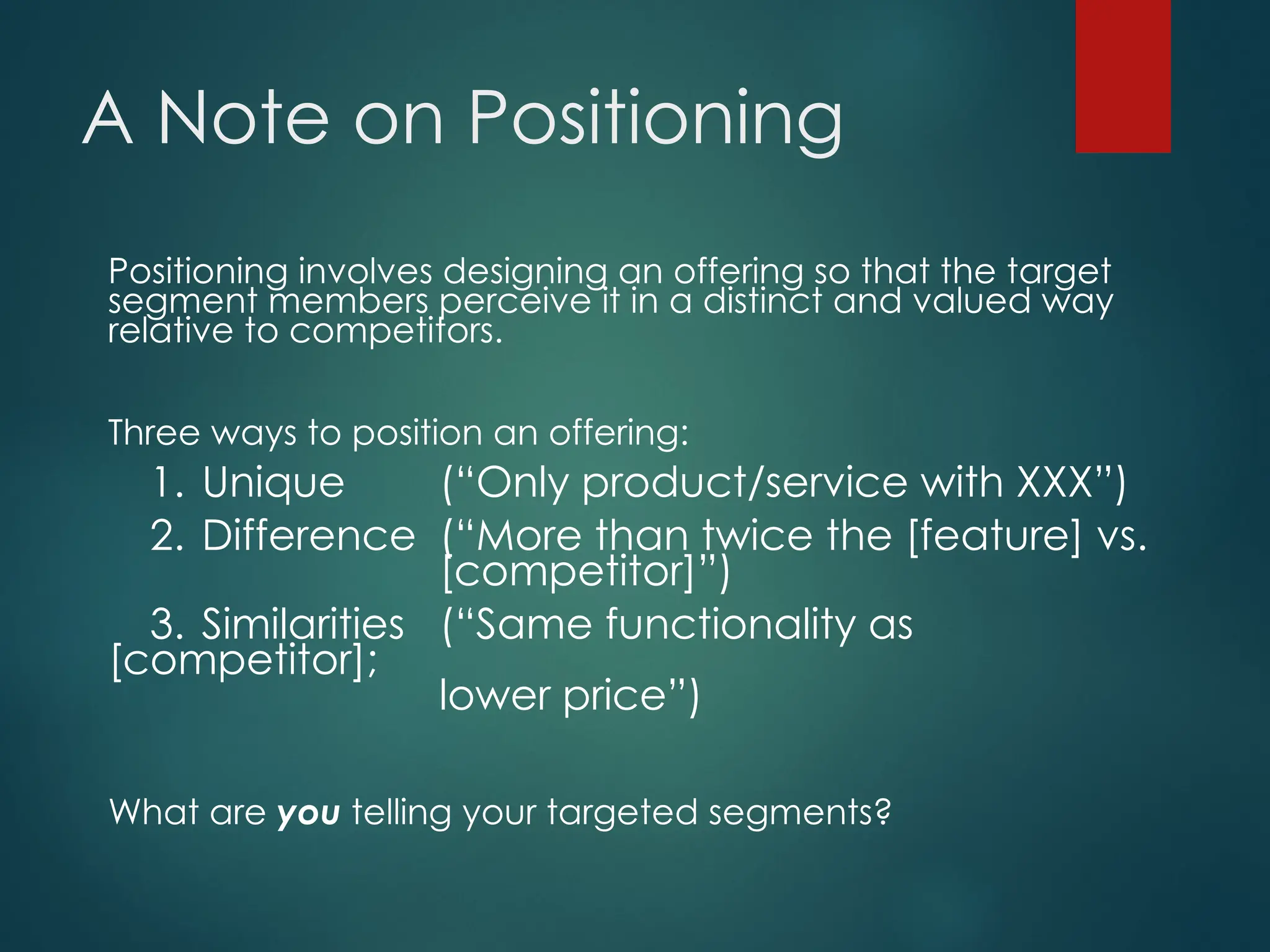 A Note on Positioning
Positioning involves designing an offering so that the target
segment members perceive it in a distinct and valued way
relative to competitors.
Three ways to position an offering:
1. Unique (“Only product/service with XXX”)
2. Difference (“More than twice the [feature] vs.
[competitor]”)
3. Similarities (“Same functionality as
[competitor];
lower price”)
What are you telling your targeted segments?
 
