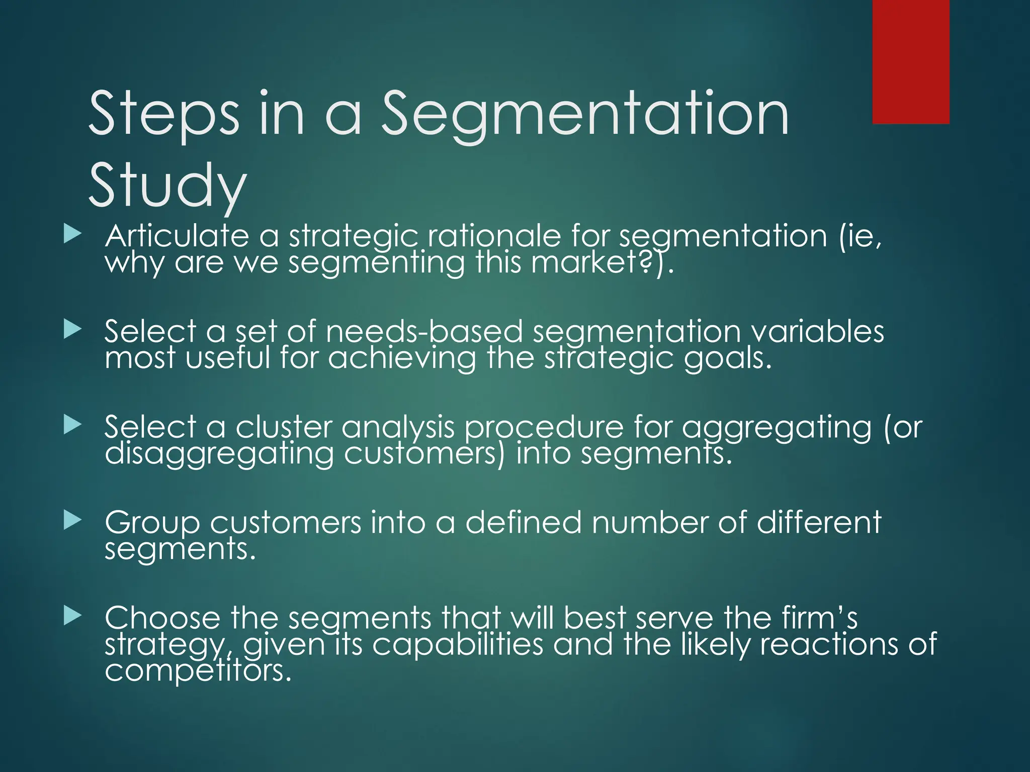 Steps in a Segmentation
Study
 Articulate a strategic rationale for segmentation (ie,
why are we segmenting this market?).
 Select a set of needs-based segmentation variables
most useful for achieving the strategic goals.
 Select a cluster analysis procedure for aggregating (or
disaggregating customers) into segments.
 Group customers into a defined number of different
segments.
 Choose the segments that will best serve the firm’s
strategy, given its capabilities and the likely reactions of
competitors.
 