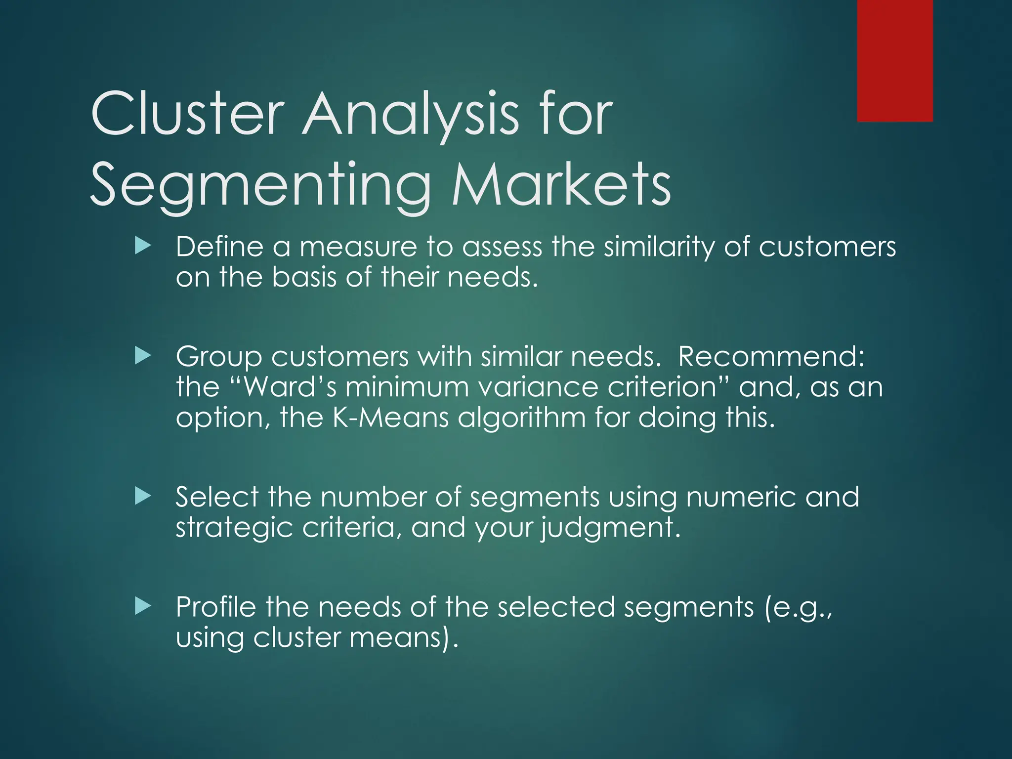 Cluster Analysis for
Segmenting Markets
 Define a measure to assess the similarity of customers
on the basis of their needs.
 Group customers with similar needs. Recommend:
the “Ward’s minimum variance criterion” and, as an
option, the K-Means algorithm for doing this.
 Select the number of segments using numeric and
strategic criteria, and your judgment.
 Profile the needs of the selected segments (e.g.,
using cluster means).
 