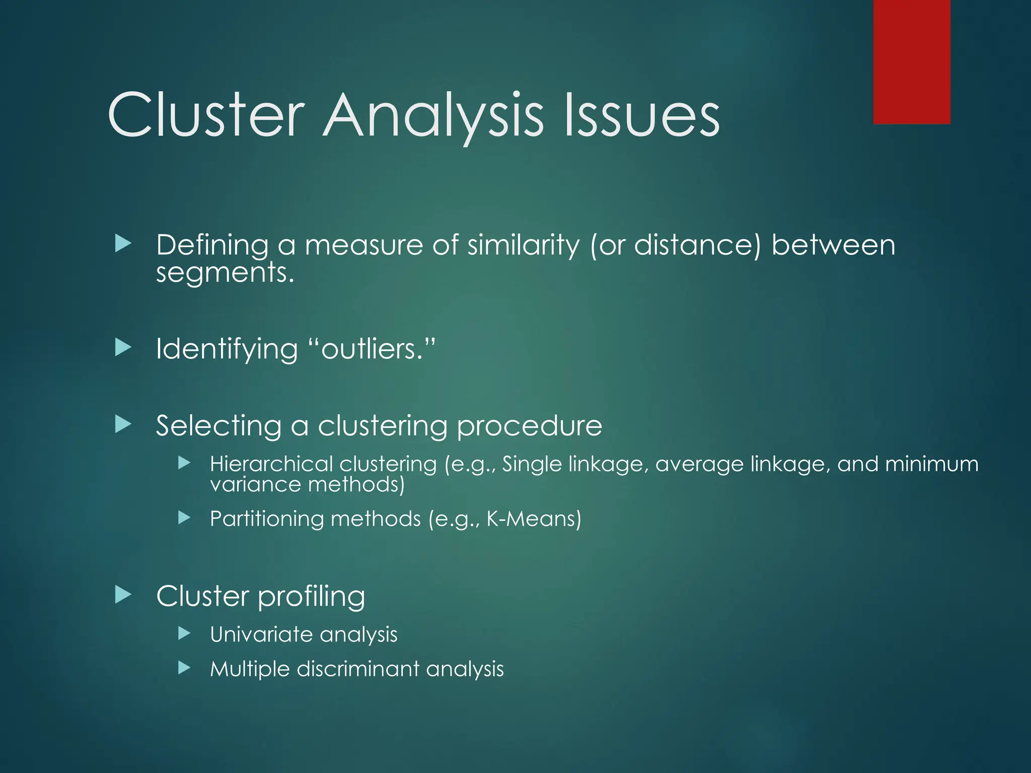 Cluster Analysis Issues
 Defining a measure of similarity (or distance) between
segments.
 Identifying “outliers.”
 Selecting a clustering procedure
 Hierarchical clustering (e.g., Single linkage, average linkage, and minimum
variance methods)
 Partitioning methods (e.g., K-Means)
 Cluster profiling
 Univariate analysis
 Multiple discriminant analysis
 