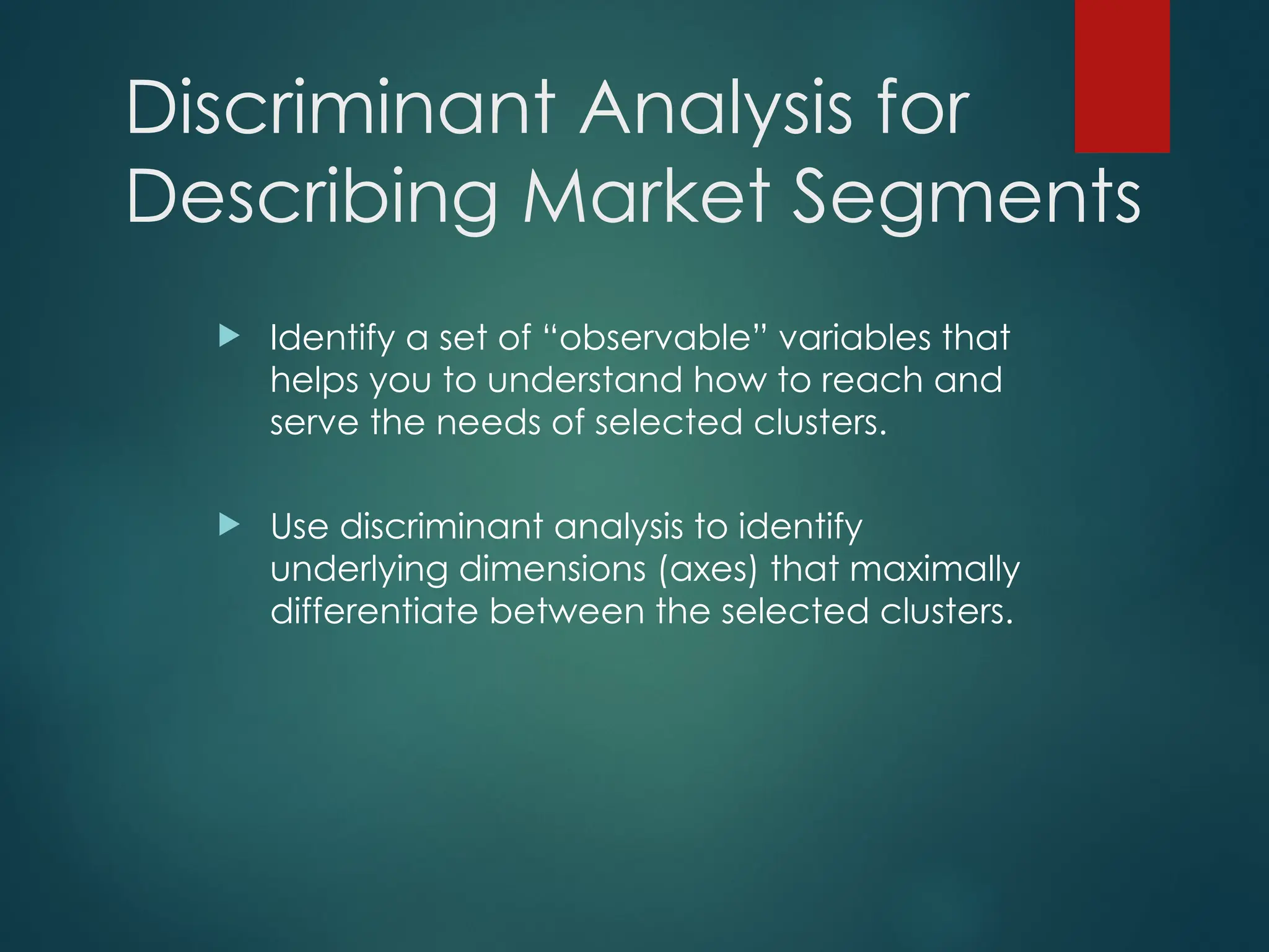 Discriminant Analysis for
Describing Market Segments
 Identify a set of “observable” variables that
helps you to understand how to reach and
serve the needs of selected clusters.
 Use discriminant analysis to identify
underlying dimensions (axes) that maximally
differentiate between the selected clusters.
 