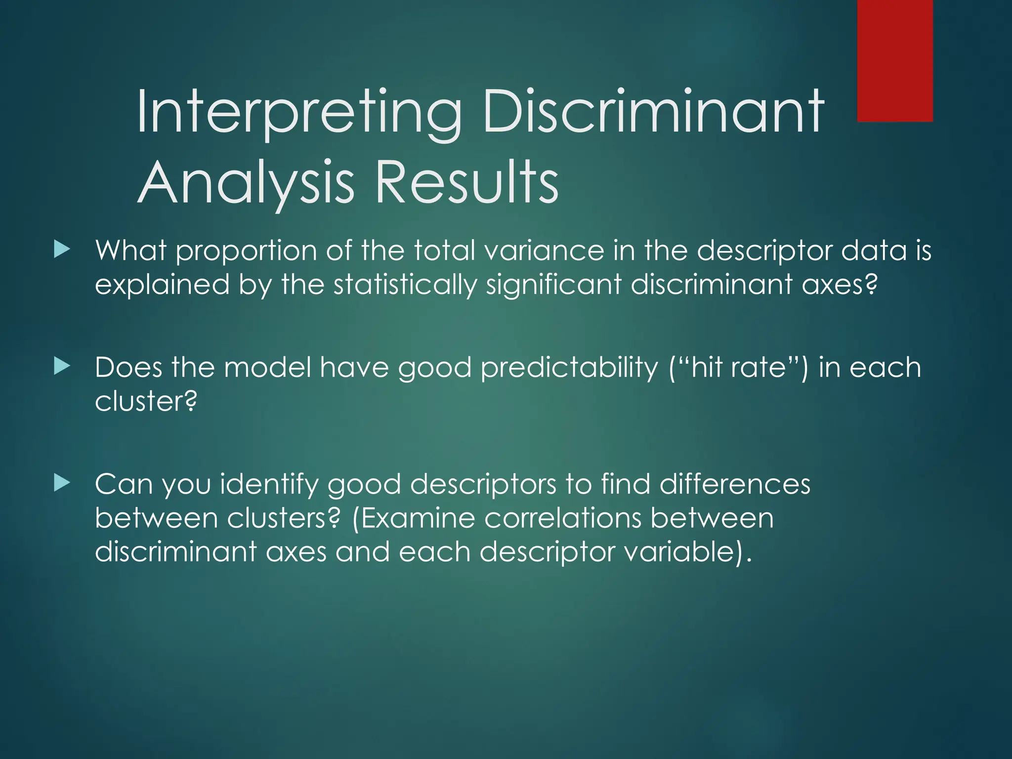 Interpreting Discriminant
Analysis Results
 What proportion of the total variance in the descriptor data is
explained by the statistically significant discriminant axes?
 Does the model have good predictability (“hit rate”) in each
cluster?
 Can you identify good descriptors to find differences
between clusters? (Examine correlations between
discriminant axes and each descriptor variable).
 