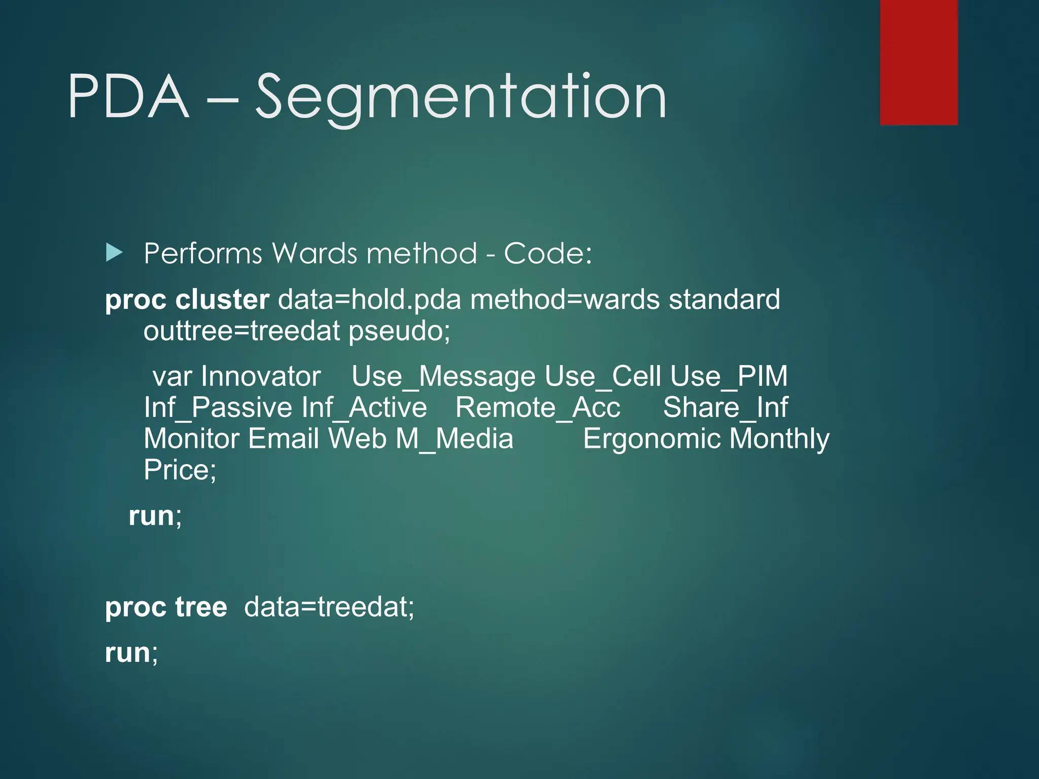 PDA – Segmentation
 Performs Wards method - Code:
proc cluster data=hold.pda method=wards standard
outtree=treedat pseudo;
var Innovator Use_Message Use_Cell Use_PIM
Inf_Passive Inf_Active Remote_Acc Share_Inf
Monitor Email Web M_Media Ergonomic Monthly
Price;
run;
proc tree data=treedat;
run;
 