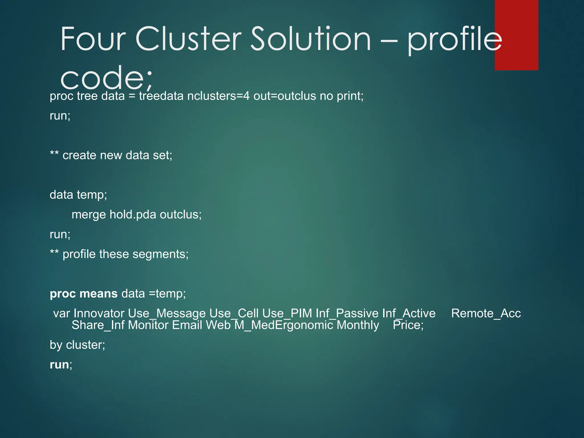 Four Cluster Solution – profile
code;
proc tree data = treedata nclusters=4 out=outclus no print;
run;
** create new data set;
data temp;
merge hold.pda outclus;
run;
** profile these segments;
proc means data =temp;
var Innovator Use_Message Use_Cell Use_PIM Inf_Passive Inf_Active Remote_Acc
Share_Inf Monitor Email Web M_MedErgonomic Monthly Price;
by cluster;
run;
 
