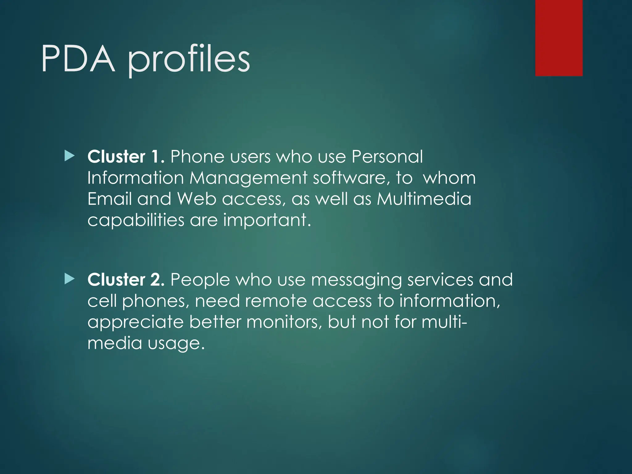 PDA profiles
 Cluster 1. Phone users who use Personal
Information Management software, to whom
Email and Web access, as well as Multimedia
capabilities are important.
 Cluster 2. People who use messaging services and
cell phones, need remote access to information,
appreciate better monitors, but not for multi-
media usage.
 