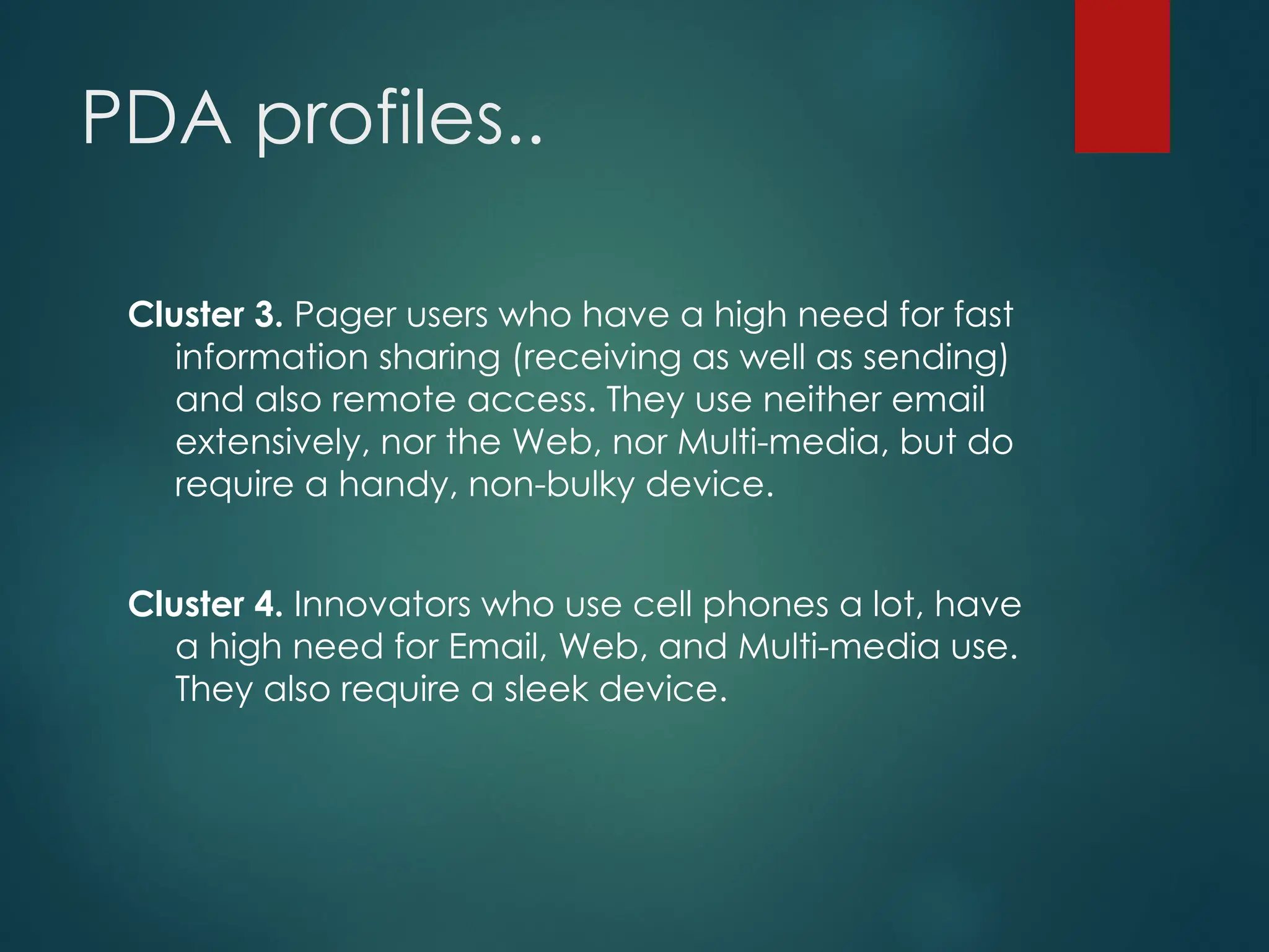 PDA profiles..
Cluster 3. Pager users who have a high need for fast
information sharing (receiving as well as sending)
and also remote access. They use neither email
extensively, nor the Web, nor Multi-media, but do
require a handy, non-bulky device.
Cluster 4. Innovators who use cell phones a lot, have
a high need for Email, Web, and Multi-media use.
They also require a sleek device.
 