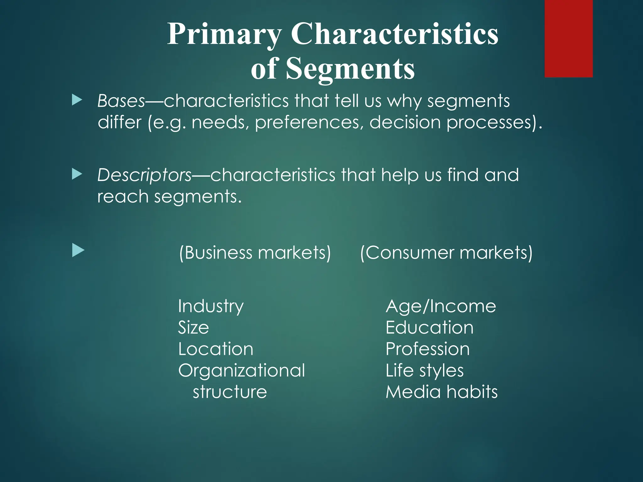 Primary Characteristics
of Segments
 Bases—characteristics that tell us why segments
differ (e.g. needs, preferences, decision processes).
 Descriptors—characteristics that help us find and
reach segments.
 (Business markets) (Consumer markets)
Industry Age/Income
Size Education
Location Profession
Organizational Life styles
structure Media habits
 
