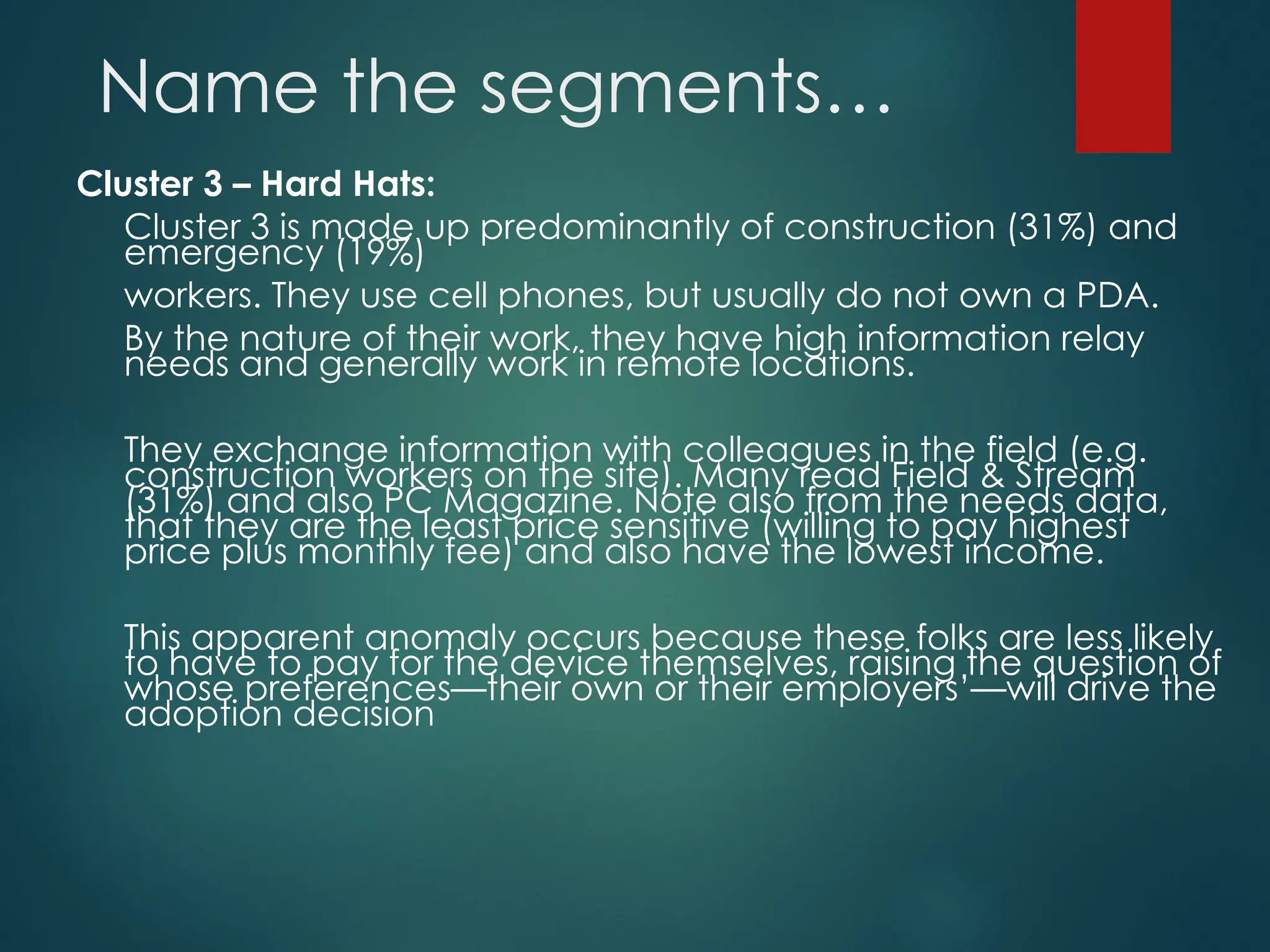 Name the segments…
Cluster 3 – Hard Hats:
Cluster 3 is made up predominantly of construction (31%) and
emergency (19%)
workers. They use cell phones, but usually do not own a PDA.
By the nature of their work, they have high information relay
needs and generally work in remote locations.
They exchange information with colleagues in the field (e.g.
construction workers on the site). Many read Field & Stream
(31%) and also PC Magazine. Note also from the needs data,
that they are the least price sensitive (willing to pay highest
price plus monthly fee) and also have the lowest income.
This apparent anomaly occurs because these folks are less likely
to have to pay for the device themselves, raising the question of
whose preferences—their own or their employers’—will drive the
adoption decision
 