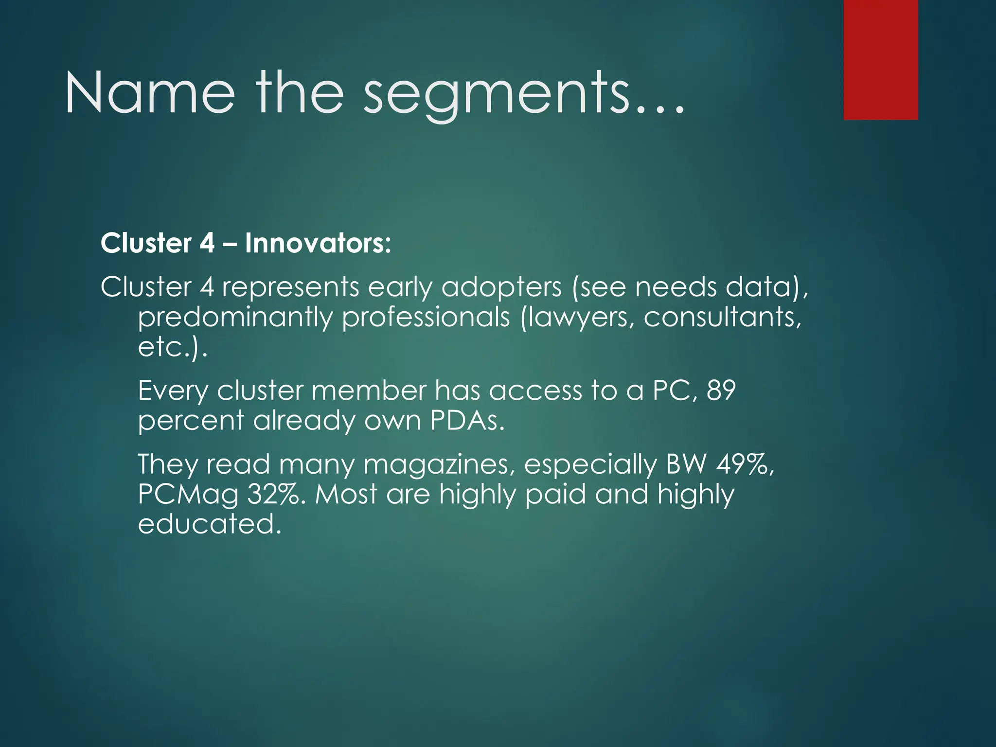 Name the segments…
Cluster 4 – Innovators:
Cluster 4 represents early adopters (see needs data),
predominantly professionals (lawyers, consultants,
etc.).
Every cluster member has access to a PC, 89
percent already own PDAs.
They read many magazines, especially BW 49%,
PCMag 32%. Most are highly paid and highly
educated.
 