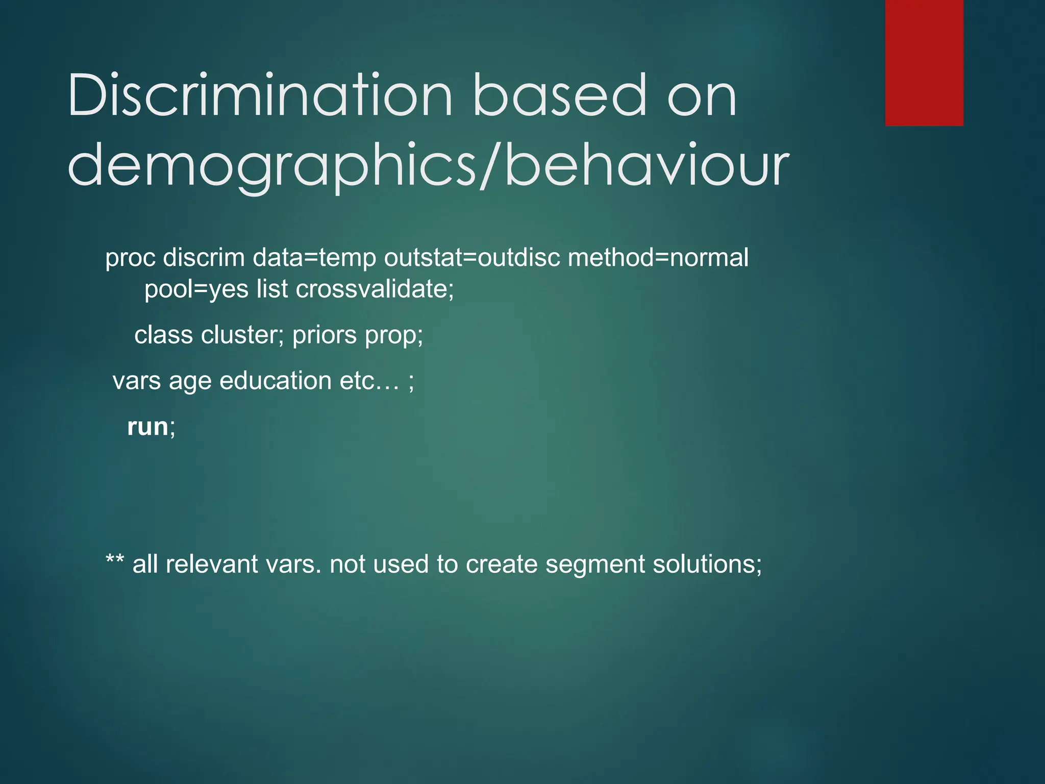 Discrimination based on
demographics/behaviour
proc discrim data=temp outstat=outdisc method=normal
pool=yes list crossvalidate;
class cluster; priors prop;
vars age education etc… ;
run;
** all relevant vars. not used to create segment solutions;
 