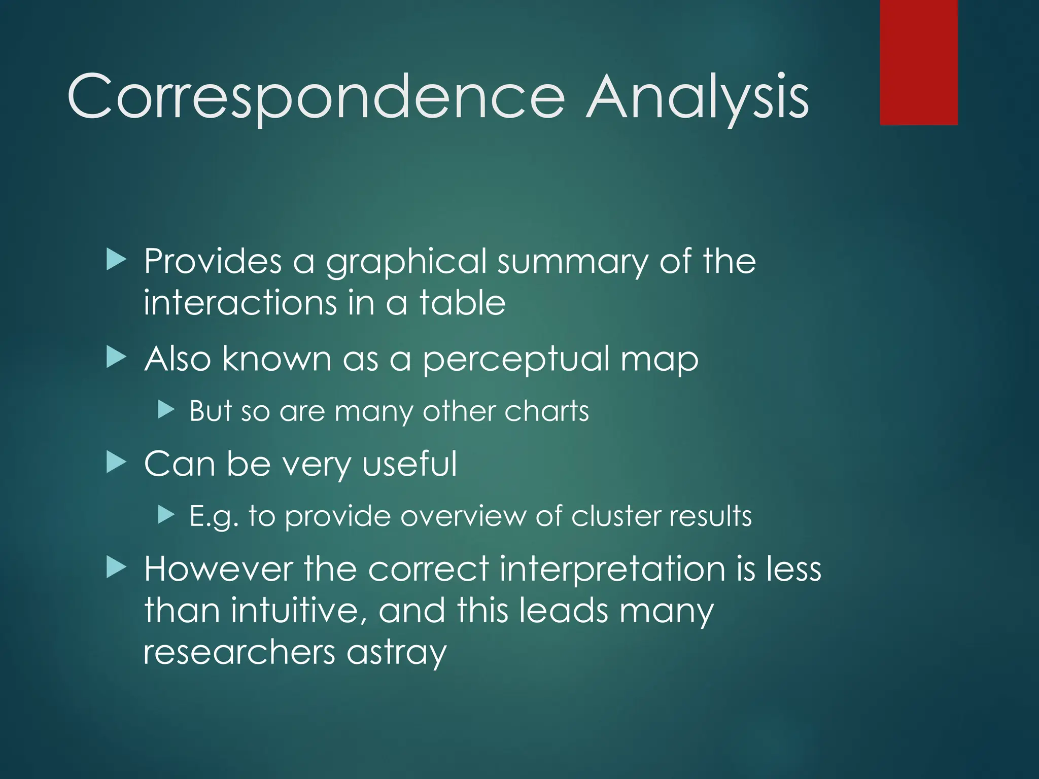 Correspondence Analysis
 Provides a graphical summary of the
interactions in a table
 Also known as a perceptual map
 But so are many other charts
 Can be very useful
 E.g. to provide overview of cluster results
 However the correct interpretation is less
than intuitive, and this leads many
researchers astray
 