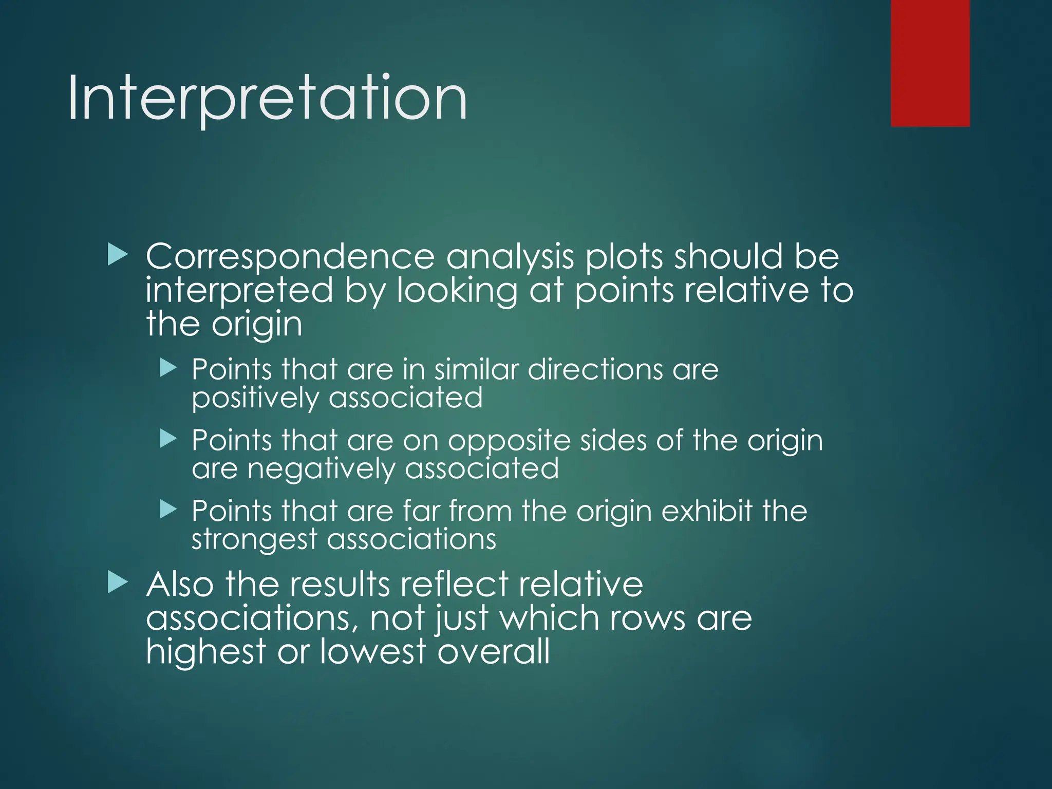 Interpretation
 Correspondence analysis plots should be
interpreted by looking at points relative to
the origin
 Points that are in similar directions are
positively associated
 Points that are on opposite sides of the origin
are negatively associated
 Points that are far from the origin exhibit the
strongest associations
 Also the results reflect relative
associations, not just which rows are
highest or lowest overall
 