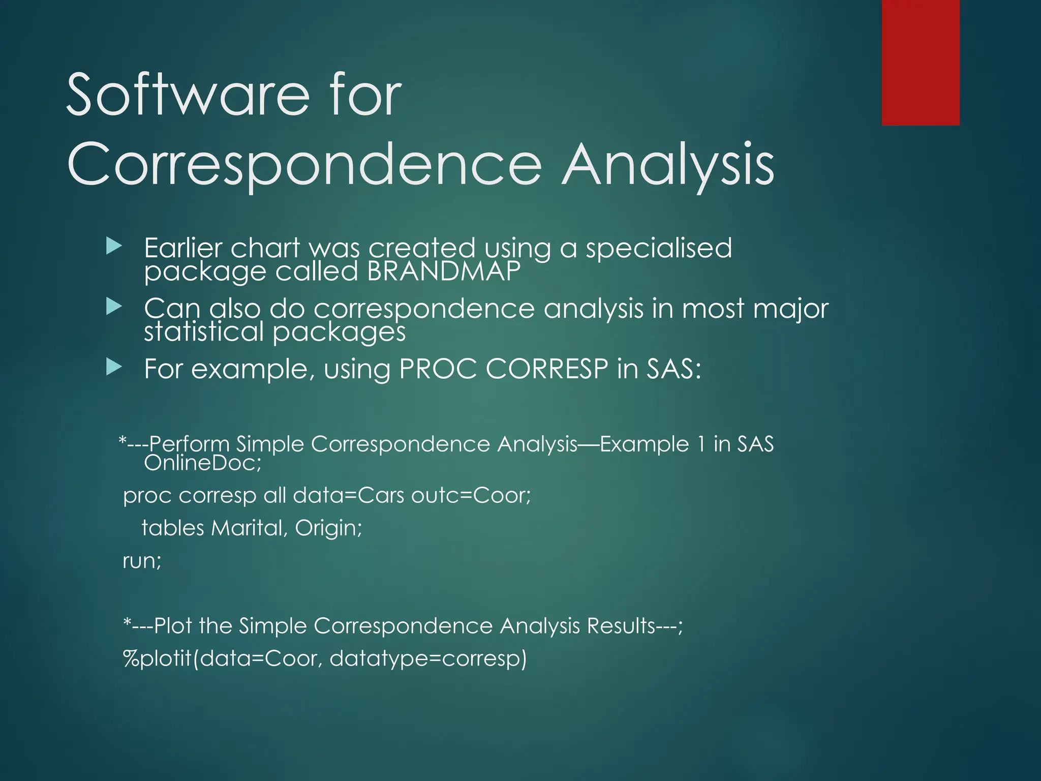 Software for
Correspondence Analysis
 Earlier chart was created using a specialised
package called BRANDMAP
 Can also do correspondence analysis in most major
statistical packages
 For example, using PROC CORRESP in SAS:
*---Perform Simple Correspondence Analysis—Example 1 in SAS
OnlineDoc;
proc corresp all data=Cars outc=Coor;
tables Marital, Origin;
run;
*---Plot the Simple Correspondence Analysis Results---;
%plotit(data=Coor, datatype=corresp)
 