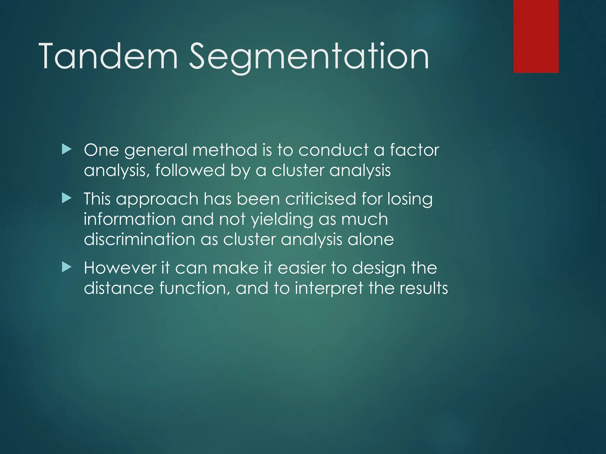 Tandem Segmentation
 One general method is to conduct a factor
analysis, followed by a cluster analysis
 This approach has been criticised for losing
information and not yielding as much
discrimination as cluster analysis alone
 However it can make it easier to design the
distance function, and to interpret the results
 
