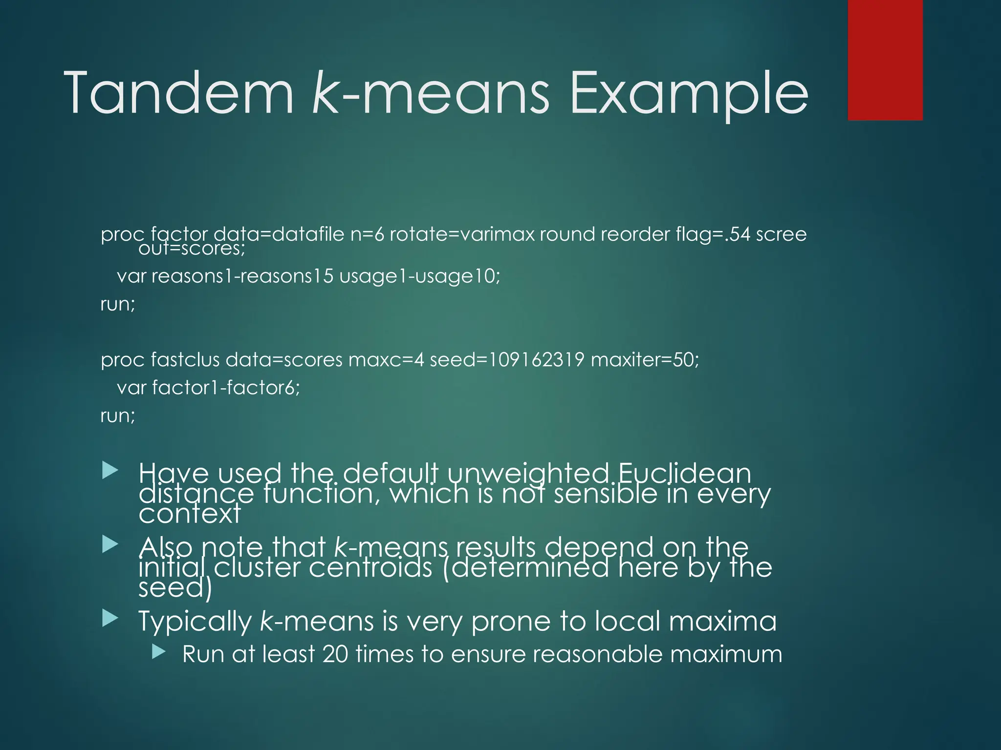 Tandem k-means Example
proc factor data=datafile n=6 rotate=varimax round reorder flag=.54 scree
out=scores;
var reasons1-reasons15 usage1-usage10;
run;
proc fastclus data=scores maxc=4 seed=109162319 maxiter=50;
var factor1-factor6;
run;
 Have used the default unweighted Euclidean
distance function, which is not sensible in every
context
 Also note that k-means results depend on the
initial cluster centroids (determined here by the
seed)
 Typically k-means is very prone to local maxima
 Run at least 20 times to ensure reasonable maximum
 