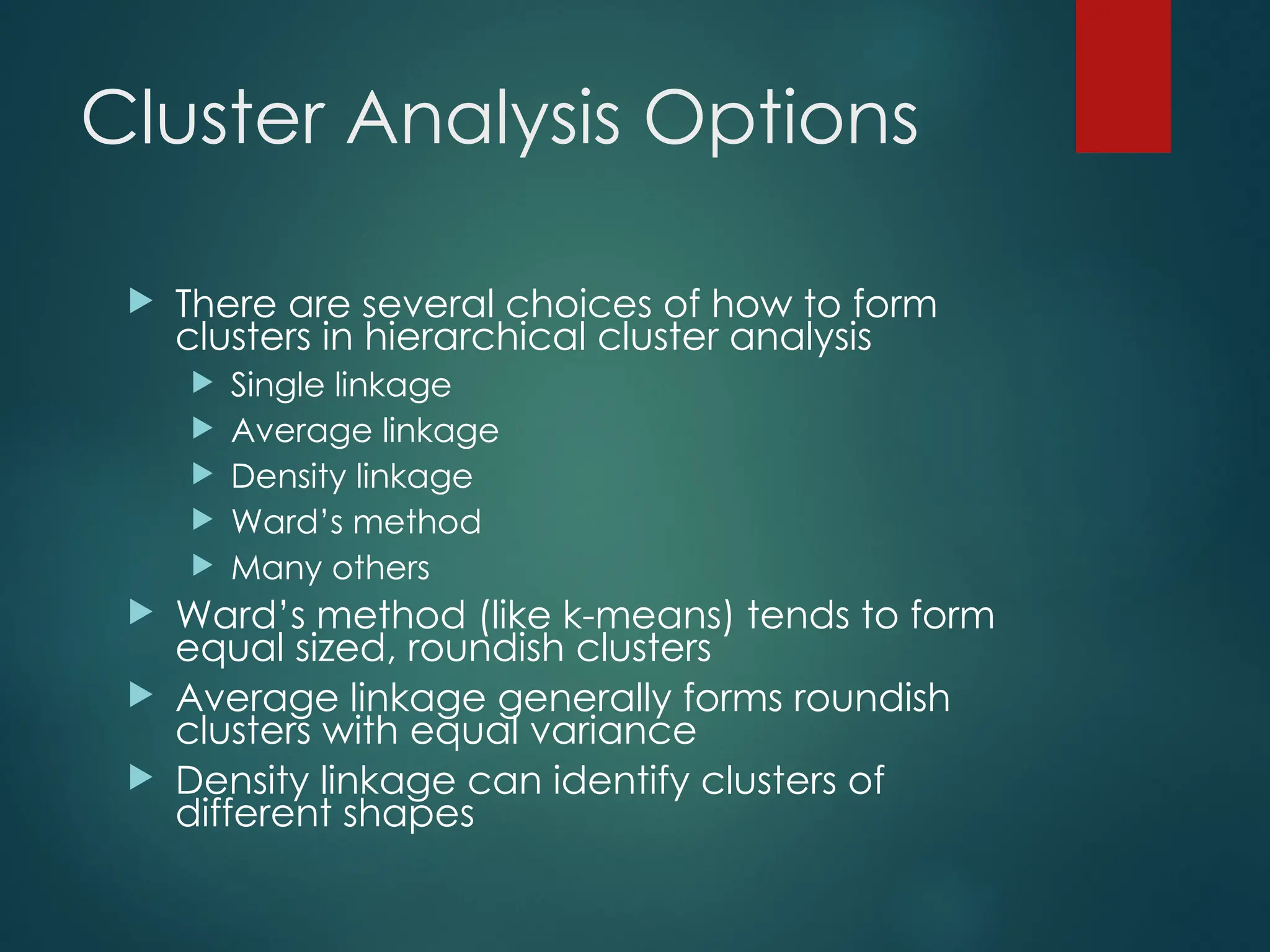 Cluster Analysis Options
 There are several choices of how to form
clusters in hierarchical cluster analysis
 Single linkage
 Average linkage
 Density linkage
 Ward’s method
 Many others
 Ward’s method (like k-means) tends to form
equal sized, roundish clusters
 Average linkage generally forms roundish
clusters with equal variance
 Density linkage can identify clusters of
different shapes
 