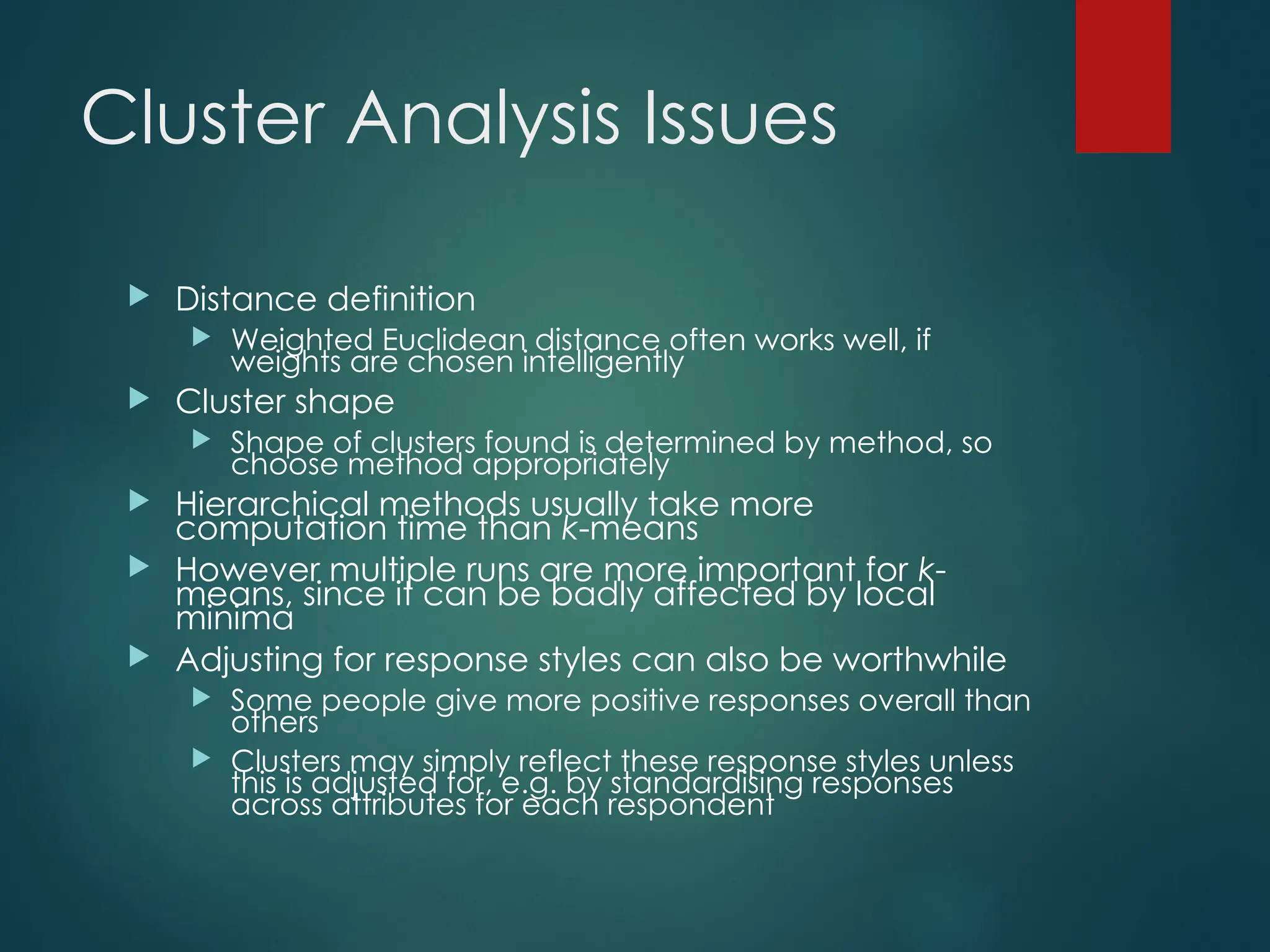 Cluster Analysis Issues
 Distance definition
 Weighted Euclidean distance often works well, if
weights are chosen intelligently
 Cluster shape
 Shape of clusters found is determined by method, so
choose method appropriately
 Hierarchical methods usually take more
computation time than k-means
 However multiple runs are more important for k-
means, since it can be badly affected by local
minima
 Adjusting for response styles can also be worthwhile
 Some people give more positive responses overall than
others
 Clusters may simply reflect these response styles unless
this is adjusted for, e.g. by standardising responses
across attributes for each respondent
 