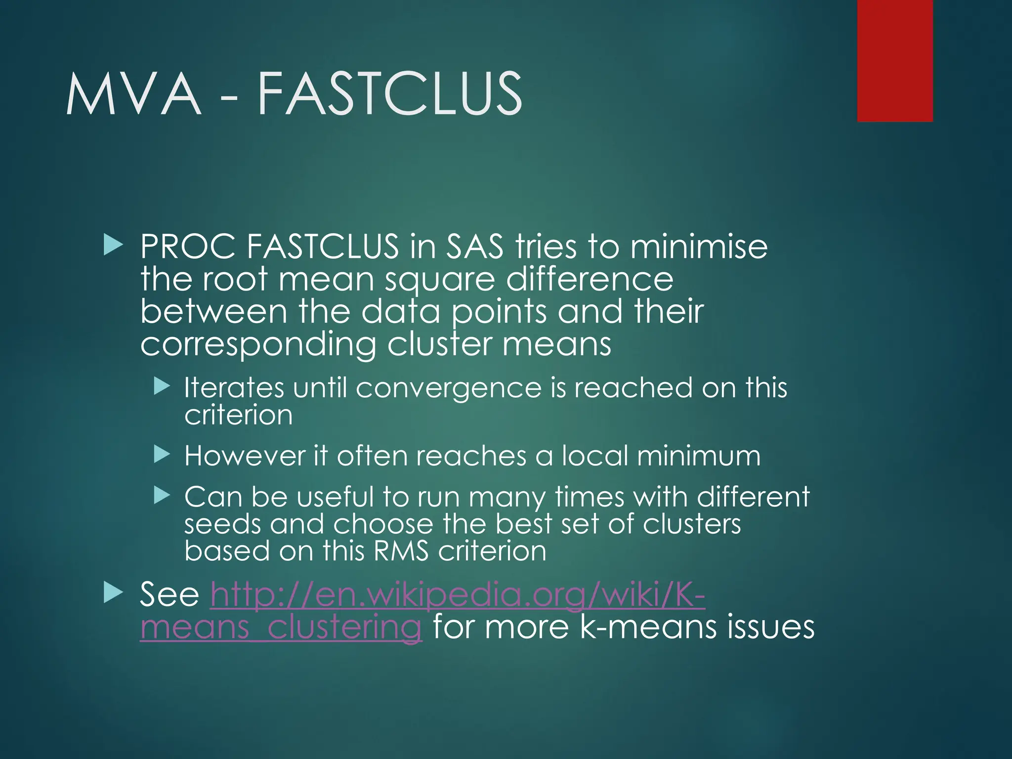 MVA - FASTCLUS
 PROC FASTCLUS in SAS tries to minimise
the root mean square difference
between the data points and their
corresponding cluster means
 Iterates until convergence is reached on this
criterion
 However it often reaches a local minimum
 Can be useful to run many times with different
seeds and choose the best set of clusters
based on this RMS criterion
 See http://en.wikipedia.org/wiki/K-
means_clustering for more k-means issues
 