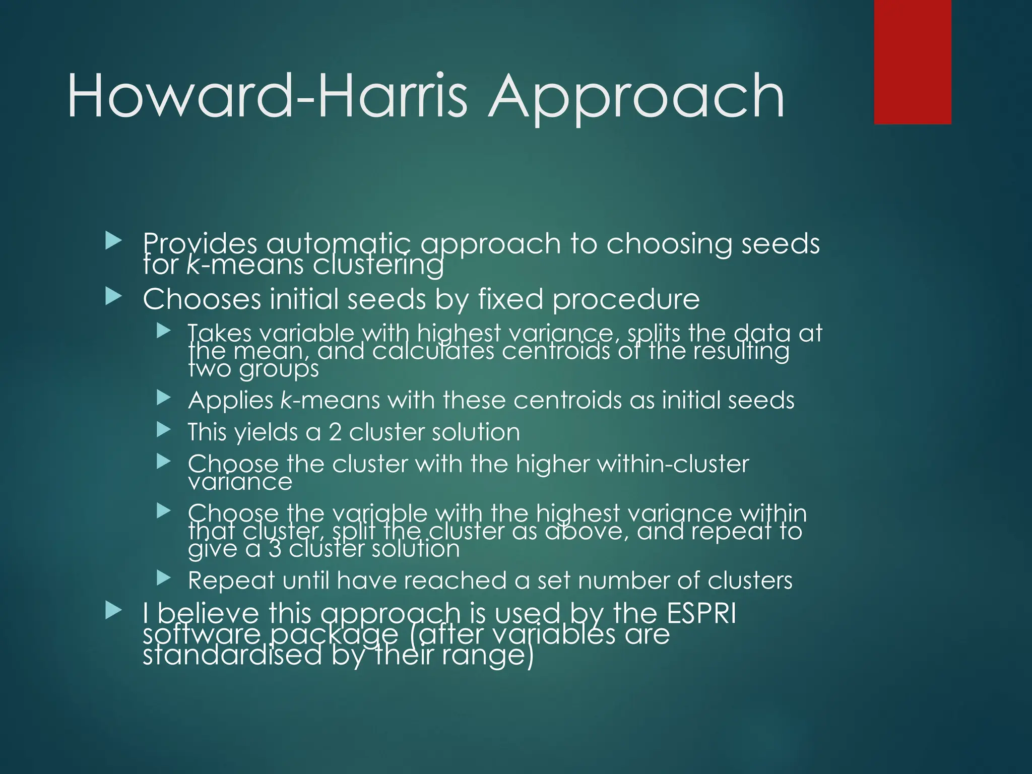 Howard-Harris Approach
 Provides automatic approach to choosing seeds
for k-means clustering
 Chooses initial seeds by fixed procedure
 Takes variable with highest variance, splits the data at
the mean, and calculates centroids of the resulting
two groups
 Applies k-means with these centroids as initial seeds
 This yields a 2 cluster solution
 Choose the cluster with the higher within-cluster
variance
 Choose the variable with the highest variance within
that cluster, split the cluster as above, and repeat to
give a 3 cluster solution
 Repeat until have reached a set number of clusters
 I believe this approach is used by the ESPRI
software package (after variables are
standardised by their range)
 