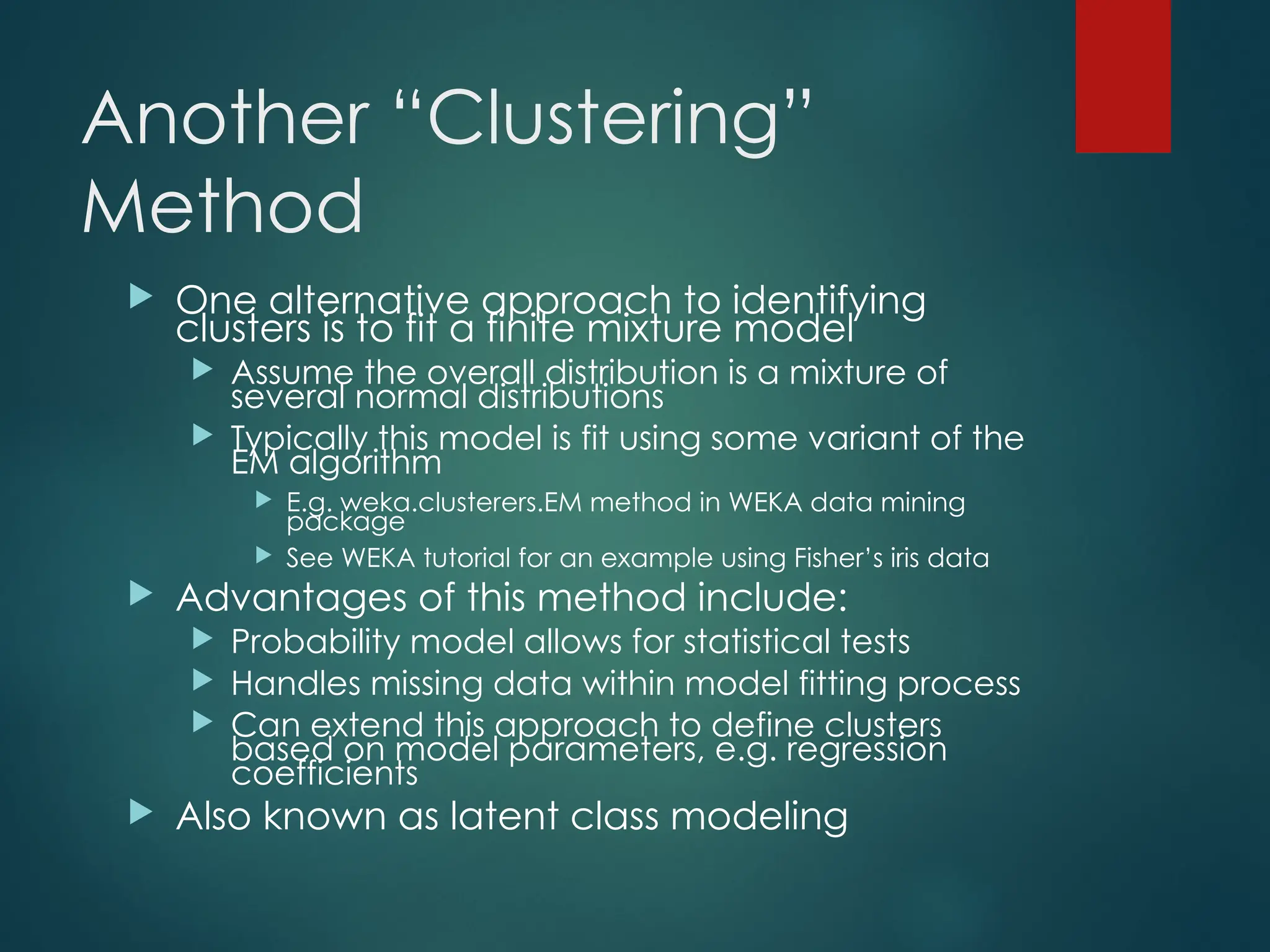 Another “Clustering”
Method
 One alternative approach to identifying
clusters is to fit a finite mixture model
 Assume the overall distribution is a mixture of
several normal distributions
 Typically this model is fit using some variant of the
EM algorithm
 E.g. weka.clusterers.EM method in WEKA data mining
package
 See WEKA tutorial for an example using Fisher’s iris data
 Advantages of this method include:
 Probability model allows for statistical tests
 Handles missing data within model fitting process
 Can extend this approach to define clusters
based on model parameters, e.g. regression
coefficients
 Also known as latent class modeling
 