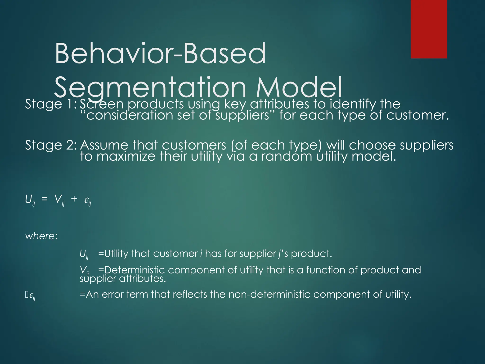 Behavior-Based
Segmentation Model
Stage 1: Screen products using key attributes to identify the
“consideration set of suppliers” for each type of customer.
Stage 2: Assume that customers (of each type) will choose suppliers
to maximize their utility via a random utility model.
Uij = Vij + ij
where:
Uij =Utility that customer i has for supplier j’s product.
Vij =Deterministic component of utility that is a function of product and
supplier attributes.
ij =An error term that reflects the non-deterministic component of utility.
 