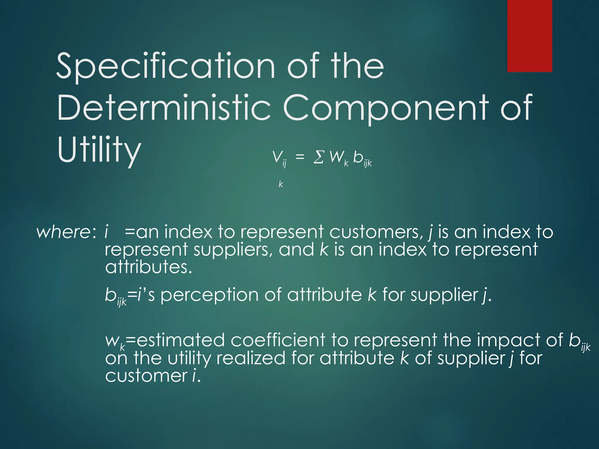 Specification of the
Deterministic Component of
Utility Vij =  Wk bijk
k
where: i =an index to represent customers, j is an index to
represent suppliers, and k is an index to represent
attributes.
bijk=i’s perception of attribute k for supplier j.
wk=estimated coefficient to represent the impact of bijk
on the utility realized for attribute k of supplier j for
customer i.
 