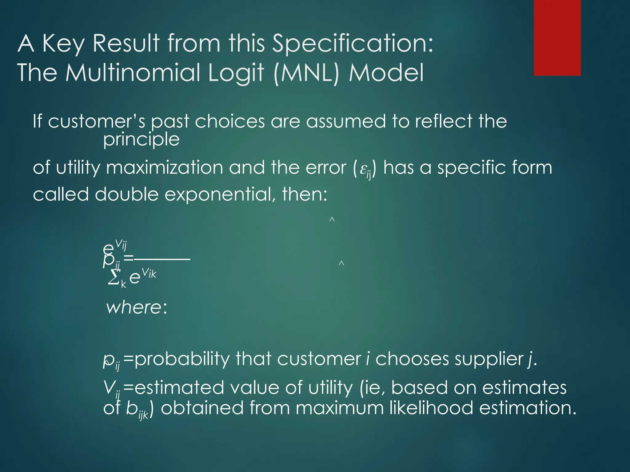 A Key Result from this Specification:
The Multinomial Logit (MNL) Model
If customer’s past choices are assumed to reflect the
principle
of utility maximization and the error (ij) has a specific form
called double exponential, then:
eVij
pij =––––––
k eVik
where:
pij =probability that customer i chooses supplier j.
Vij =estimated value of utility (ie, based on estimates
of bijk) obtained from maximum likelihood estimation.
^
^
^
 