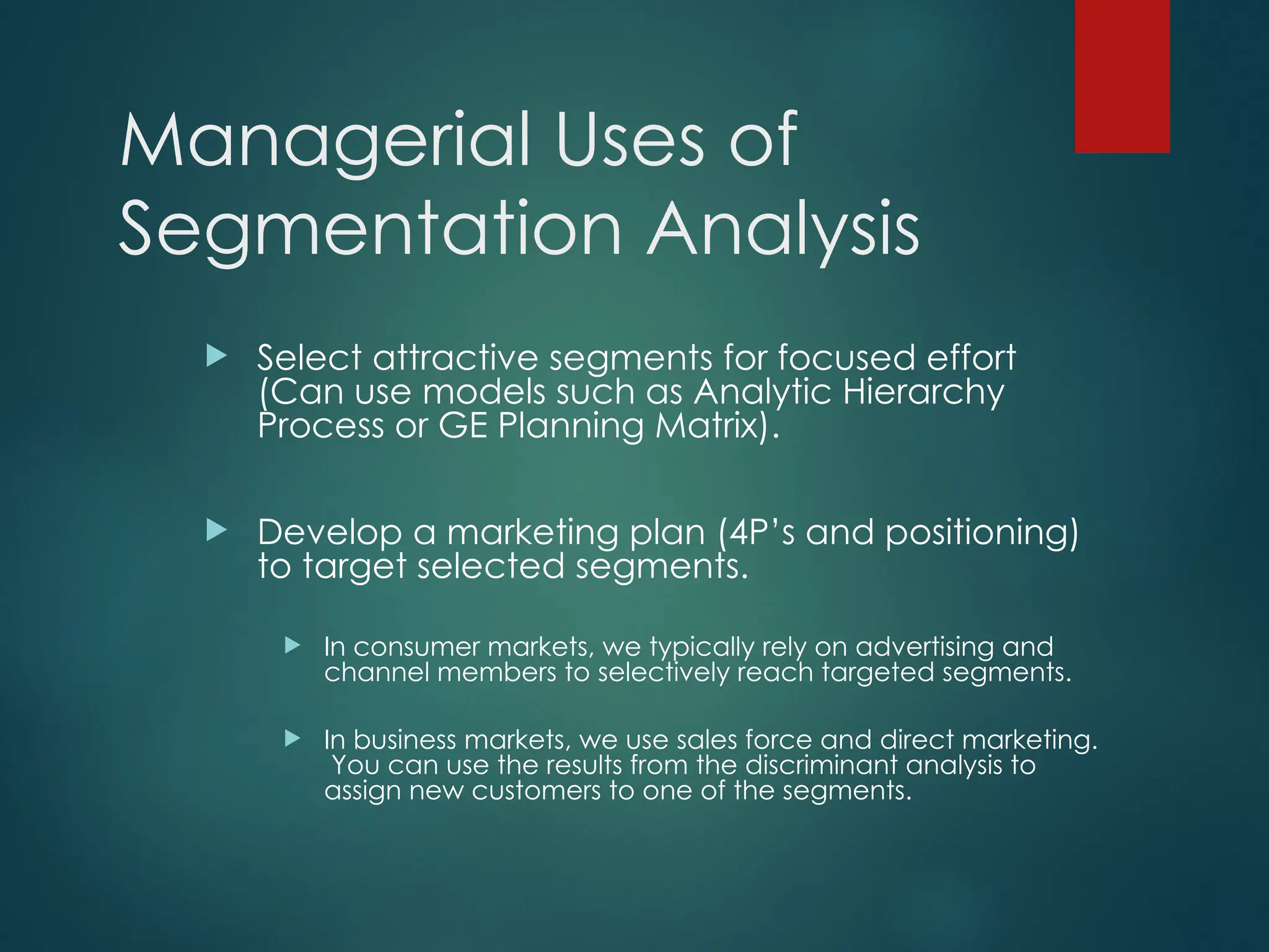Managerial Uses of
Segmentation Analysis
 Select attractive segments for focused effort
(Can use models such as Analytic Hierarchy
Process or GE Planning Matrix).
 Develop a marketing plan (4P’s and positioning)
to target selected segments.
 In consumer markets, we typically rely on advertising and
channel members to selectively reach targeted segments.
 In business markets, we use sales force and direct marketing.
You can use the results from the discriminant analysis to
assign new customers to one of the segments.
 