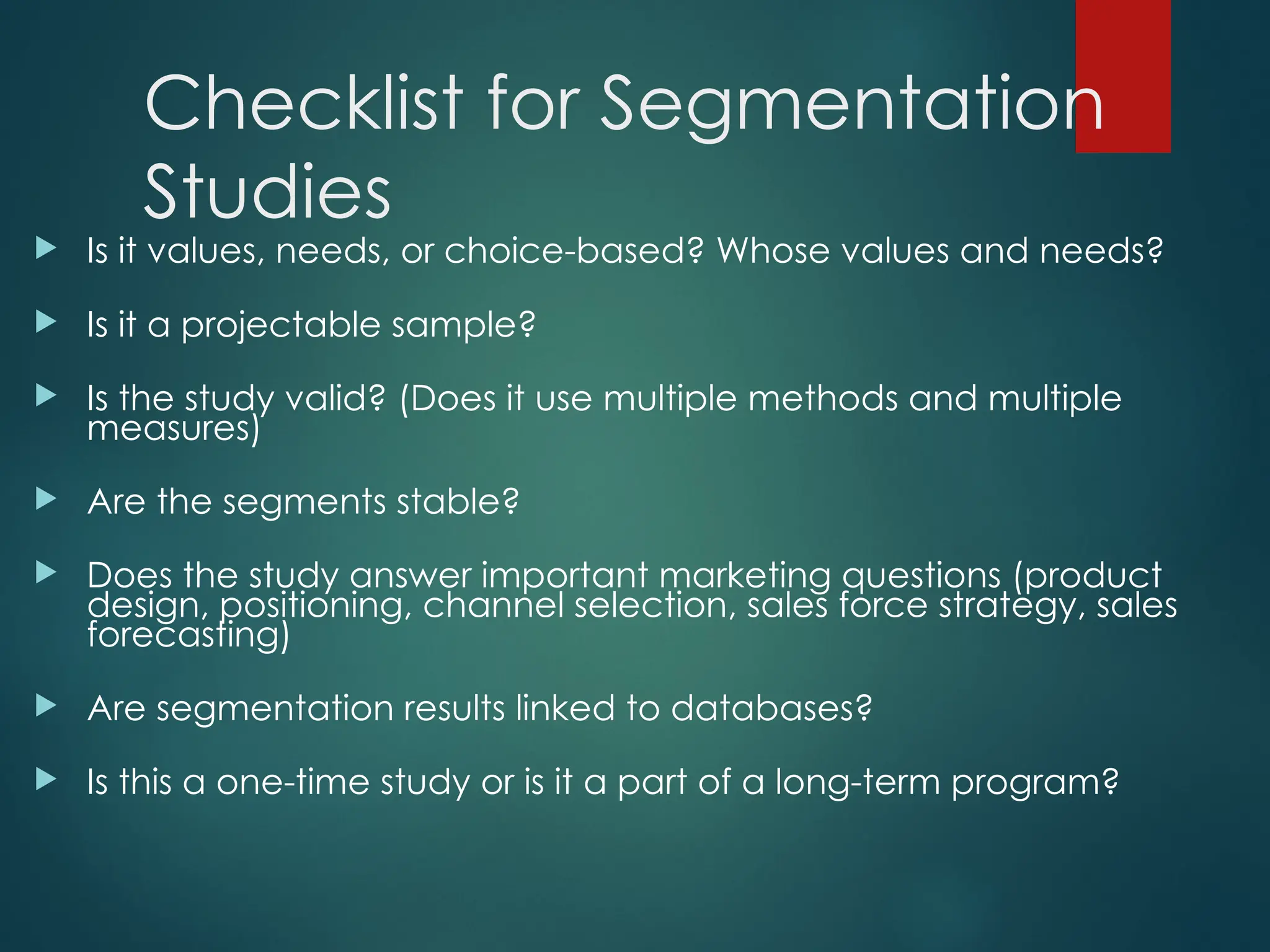 Checklist for Segmentation
Studies
 Is it values, needs, or choice-based? Whose values and needs?
 Is it a projectable sample?
 Is the study valid? (Does it use multiple methods and multiple
measures)
 Are the segments stable?
 Does the study answer important marketing questions (product
design, positioning, channel selection, sales force strategy, sales
forecasting)
 Are segmentation results linked to databases?
 Is this a one-time study or is it a part of a long-term program?
 