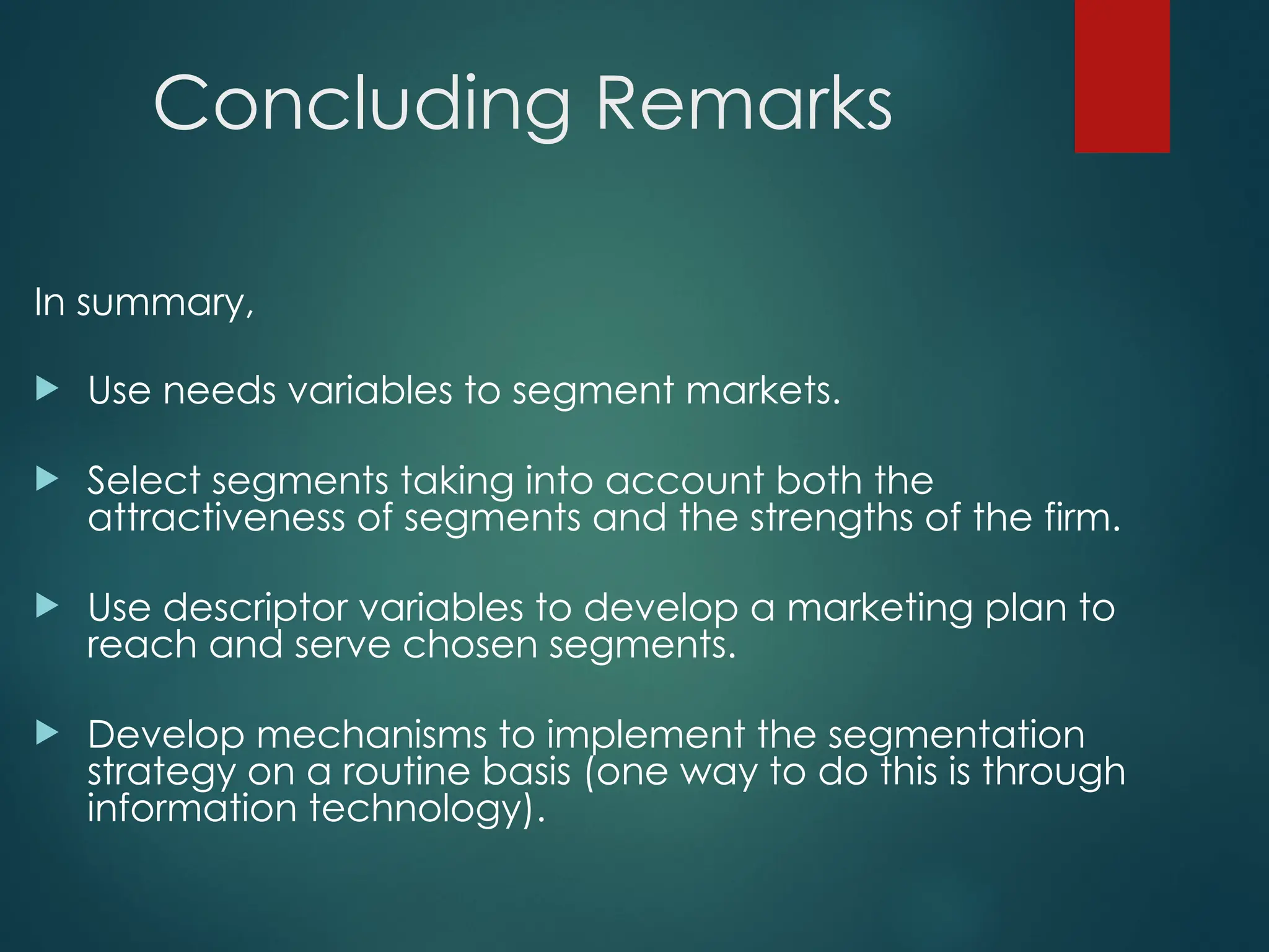 Concluding Remarks
In summary,
 Use needs variables to segment markets.
 Select segments taking into account both the
attractiveness of segments and the strengths of the firm.
 Use descriptor variables to develop a marketing plan to
reach and serve chosen segments.
 Develop mechanisms to implement the segmentation
strategy on a routine basis (one way to do this is through
information technology).
 