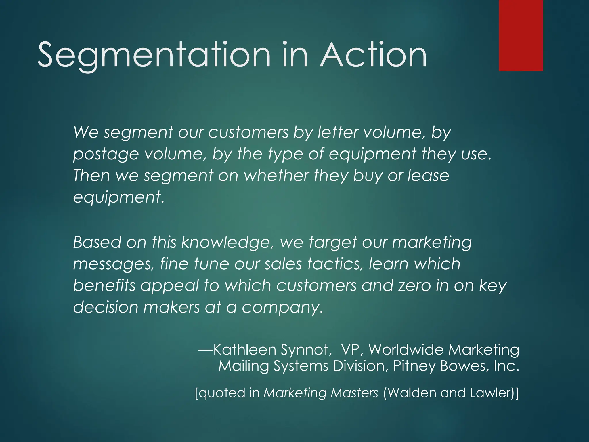Segmentation in Action
We segment our customers by letter volume, by
postage volume, by the type of equipment they use.
Then we segment on whether they buy or lease
equipment.
Based on this knowledge, we target our marketing
messages, fine tune our sales tactics, learn which
benefits appeal to which customers and zero in on key
decision makers at a company.
—Kathleen Synnot, VP, Worldwide Marketing
Mailing Systems Division, Pitney Bowes, Inc.
[quoted in Marketing Masters (Walden and Lawler)]
 