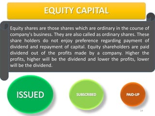 EQUITY CAPITAL
Equity shares are those shares which are ordinary in the course of
company's business. They are also called as ordinary shares. These
share holders do not enjoy preference regarding payment of
dividend and repayment of capital. Equity shareholders are paid
dividend out of the profits made by a company. Higher the
profits, higher will be the dividend and lower the profits, lower
will be the dividend.




                                                             14
 