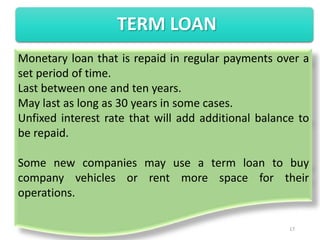 TERM LOAN
Monetary loan that is repaid in regular payments over a
set period of time.
Last between one and ten years.
May last as long as 30 years in some cases.
Unfixed interest rate that will add additional balance to
be repaid.

Some new companies may use a term loan to buy
company vehicles or rent more space for their
operations.

                                                     17
 