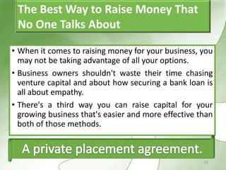 The Best Way to Raise Money That
 No One Talks About

• When it comes to raising money for your business, you
  may not be taking advantage of all your options.
• Business owners shouldn't waste their time chasing
  venture capital and about how securing a bank loan is
  all about empathy.
• There's a third way you can raise capital for your
  growing business that's easier and more effective than
  both of those methods.



                                                     23
 