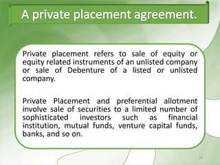 Private placement refers to sale of equity or
equity related instruments of an unlisted company
or sale of Debenture of a listed or unlisted
company.

Private Placement and preferential allotment
involve sale of securities to a limited number of
sophisticated investors such as financial
institution, mutual funds, venture capital funds,
banks, and so on.

                                                    24
 