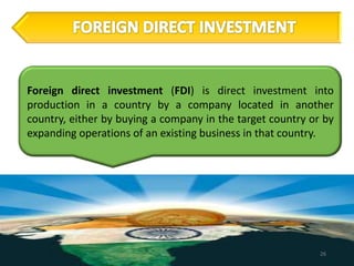 Foreign direct investment (FDI) is direct investment into
production in a country by a company located in another
country, either by buying a company in the target country or by
expanding operations of an existing business in that country.




                                                            26
 