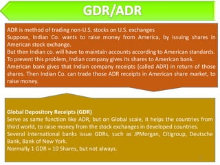 ADR is method of trading non-U.S. stocks on U.S. exchanges
Suppose, Indian Co. wants to raise money from America, by issuing shares in
American stock exchange.
But then Indian co. will have to maintain accounts according to American standards.
To prevent this problem, Indian company gives its shares to American bank.
American bank gives that Indian company receipts (called ADR) in return of those
shares. Then Indian Co. can trade those ADR receipts in American share market, to
raise money.




Global Depository Receipts (GDR)
Serve as same function like ADR, but on Global scale, it helps the countries from
third world, to raise money from the stock exchanges in developed countries.
Several international banks issue GDRs, such as JPMorgan, Citigroup, Deutsche
Bank, Bank of New York.
Normally 1 GDR = 10 Shares, but not always.
                                                                            27
 