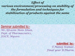 Effect of
various environment/processing on stability of
      the formulation and techniques for
  stabilization of products against the same



Seminar submitted to:-
Mr.Afrasim Moin Khan,
Dept. of Pharmaceutics,
JSSCP, Mysore.


                                   submitted by:-
                               T.Manoj Kumar,
                            Final year B.Pharm.
 