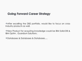 After excelling the DB2 portfolio, would like to focus on cross Industry products as well. New Product for acquiring knowledge could be IBM Solid-DB & IBM Optim , Guardium Solutions . Databases & Databases & Databases….  