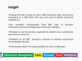 Insight During the last 6 years of stay in IBM Software Labs, Manoj has emerged as a DB2 SME with very rich and In depth technical experience. An excellent Ambassador from IBM Labs to Business Partners/Customers/Independent Software Vendors. Worked on all the services segments & solutions as a worldwide lab services resource. Worked on all DB2  products, features & related advanced technologies till date. Has always taken the responsibilities for new challenges. 